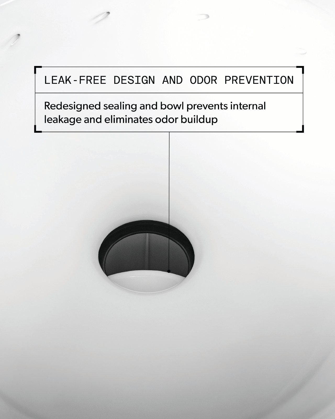 Leak-Free Design And Odor Prevention. Redesigned sealing and bowl prevents internal leakage and eliminates odor buildup.